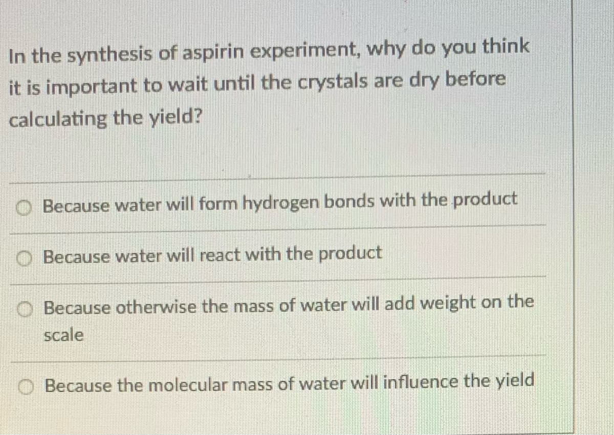 In the synthesis of aspirin experiment, why do you think
it is important to wait until the crystals are dry before
calculating the yield?
Because water will form hydrogen bonds with the product
Because water will react with the product
Because otherwise the mass of water will add weight on the
scale
Because the molecular mass of water will influence the yield
