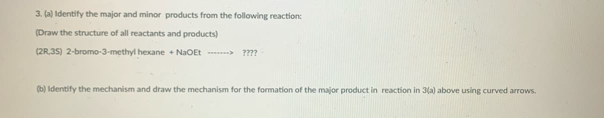 3. (a) Identify the major and minor products from the following reaction:
(Draw the structure of all reactants and products)
(2R,3S) 2-bromo-3-methyl hexane + NaOEt ------->
????
(b) Identify the mechanism and draw the mechanism for the formation of the major product in reaction in 3(a) above using curved arrows.
