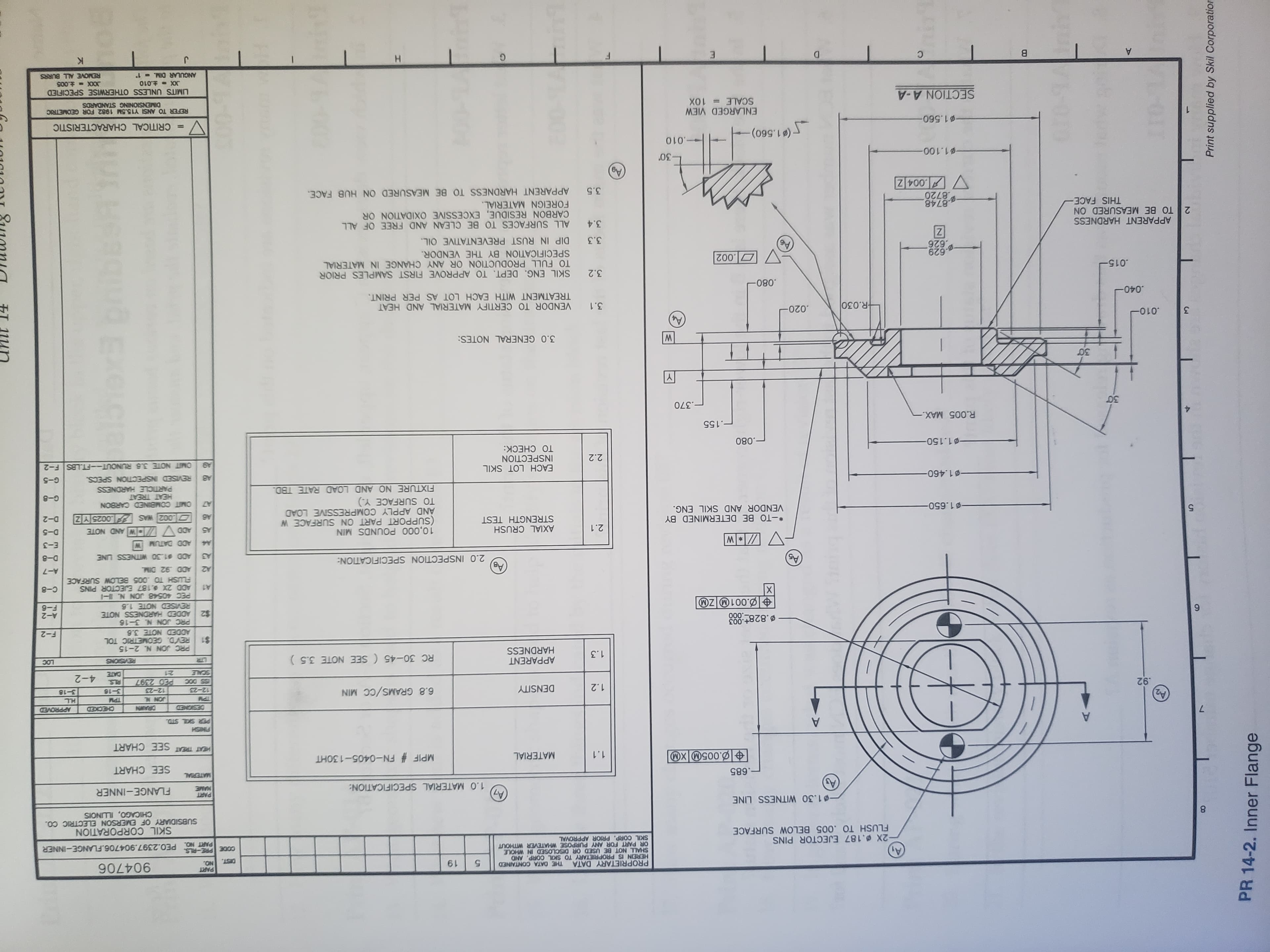 PROPRIETARY DATA
HEREIN IS PROPRIETARY TO SKIL CORP. AND
SHALL NOT BE USED OR DISCLOSED IN WHOLE
OR PART FOR ANY PURPOSE WHATEVER WITHOUT
SKIL CORP. PRIOR APPROVAL
PART
THE DATA CONTAINED
ON
PRE-RLS
DIST.
619
900 00
-2X.187 EJECTOR PINS
FLUSH TO .005 BELOW SURFACE
3000
PART NO. PEO.2397.904706.FLANGE-INNER
SKIL CORPORATION
SUBSIDIARY OF EMERSON ELECTRIC CO.
CHICAGO, ILLNOIS
CO
1.30 WITNESS LINE
PART
MAME
FLANGE-INNER
1.0 MATERIAL SPECIFICATION:
.685
MATERIAL
SEE CHART
.005M XM
MPIF # FN-0405-130HT
MATERIAL
1.1
HEAT TREAT SEE CHART
A
HSNS
DRAWN
CENDS
CEDKX
H.L
6.8 GRAMS/CC MIN
92
DENSITY
NNO
1.2
3-16
3-18
12-23
12-23
PED 2397
RLS.
4-2
SCALE
21
E
APPARENT
HARDNESS
RC 30-45 (SEE NOTE 3.5)
REVISIONS
1.3
PRC JON N 2-15
REVD. GEOMETRIC TOL
ADDED NOTE 3.6
$1
F-2
B.828+.003
000
PRC JON N. 3-16
ADDED HARDNESS NOTE
$2
REVISED NOTE 1.8
PEC 40548 JON N.
ADD 2X %.187 EJECTOR PINS
A-2
OZL00
9-3
X
A1
FLUSH TO .005 BELOW SURFACE
C-8
BV
2.0 INSPECTION SPECIFICATION:
A-7
ADD $1.30 WITNESS LINE
D-8
E-3
ADD DATUM W
10,000 POUNDS MIN
(SUPPORT PART ON SURFACE W
AND APPLY COMPRESSIVE LOAD
TO SURFACE Y.)
FIXTURE NO AND LOAD RATE TBD.
AXIAL CRUSH
STRENGTH TEST
2.1
D-5
A5
*-TO BE DETERMINED BY
VENDOR AND SKIL ENG.
002 WAS 0025 YZ
D-2
1.650-
NOB CANNIERG MI
G-8
HEAT TREAT
PARTICLE HARDNESS
REVISED INSPECTION SPECS.
-01.460-
G-5
AB
EACH LOT SKIL
INSPECTION
TO CHECK:
OMIT NOTE 3.6 RUNOUT-FT.LBS F-2
2.2
1.150-
.080
-.155
R.005 MAX.-
.370
3.0 GENERAL NOTES:
.010-
3
.020
R.030
3.1
VENDOR TO CERTIFY MATERIAL AND HEAT
TREATMENT WITH EACH LOT AS PER PRINT.
.040
.080
3.2 SKIL ENG. DEPT. TO APPROVE FIRST SAMPLES PRIOR
015
TO FULL PRODUCTION OR ANY CHANGE IN MATERIAL
SPECIFICATION BY THE VENDOR.
629
626
3.3 DIP IN RUST PREVENTATIVE OIL
APPARENT HARDNESS
2 TO BE MEASURED ON
THIS FACE
3.4 ALL SURFACES TO BE CLEAN AND FREE OF ALL
CARBON RESIDUE, EXCESSIVE OXIDATION OR
FOREIGN MATERIAL.
.8748
8720
.004 Z
3.5 APPARENT HARDNESS TO BE MEASURED ON HUB FACE.
1.100-
-010
01.560)
1.560-
= CRITICAL CHARACTERISTIC
ENLARGED VIEW
SCALE 10X
REFER TO ANSI Y15.5M 1982 FOR GEOMETRIC
DIMENSIONING STANDARDS
SECTION A-A
LIMITS UNLESS OTHERWISE SPECIFIED
XXX t.005
REMOVE ALL BURRS
X-.010
ANGULAR DIM.- 1
H
9 2 *2 2
Print supplied by Skil Corporatior
PR 14-2. Inner Flange
