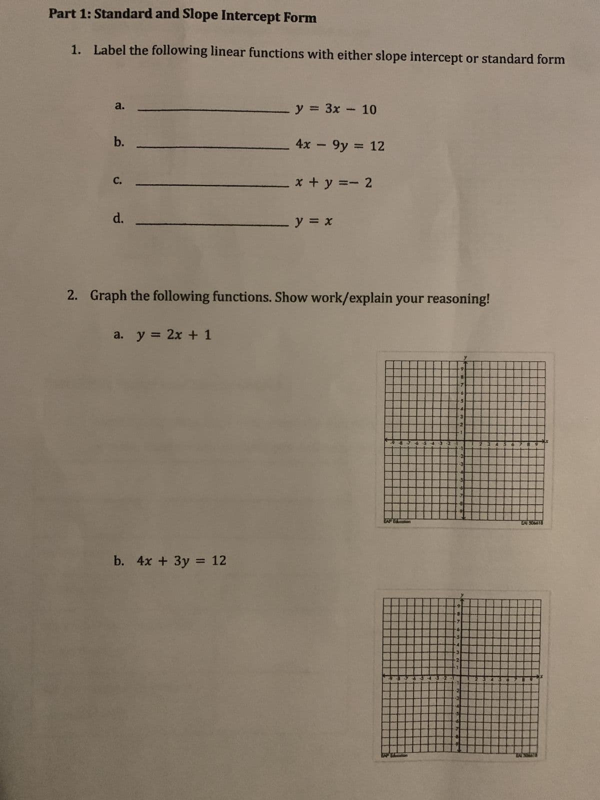 Part 1: Standard and Slope Intercept Form
1. Label the following linear functions with either slope intercept or standard form
a.
b.
C.
d.
a. y = 2x + 1
y = 3x - 10
b. 4x + 3y = 12
4x - 9y = 12
x+y=-2
2. Graph the following functions. Show work/explain your reasoning!
- y = x
98
EA Education
EAP Education
9
28
6
10
3
EAI 506618
EAT SM