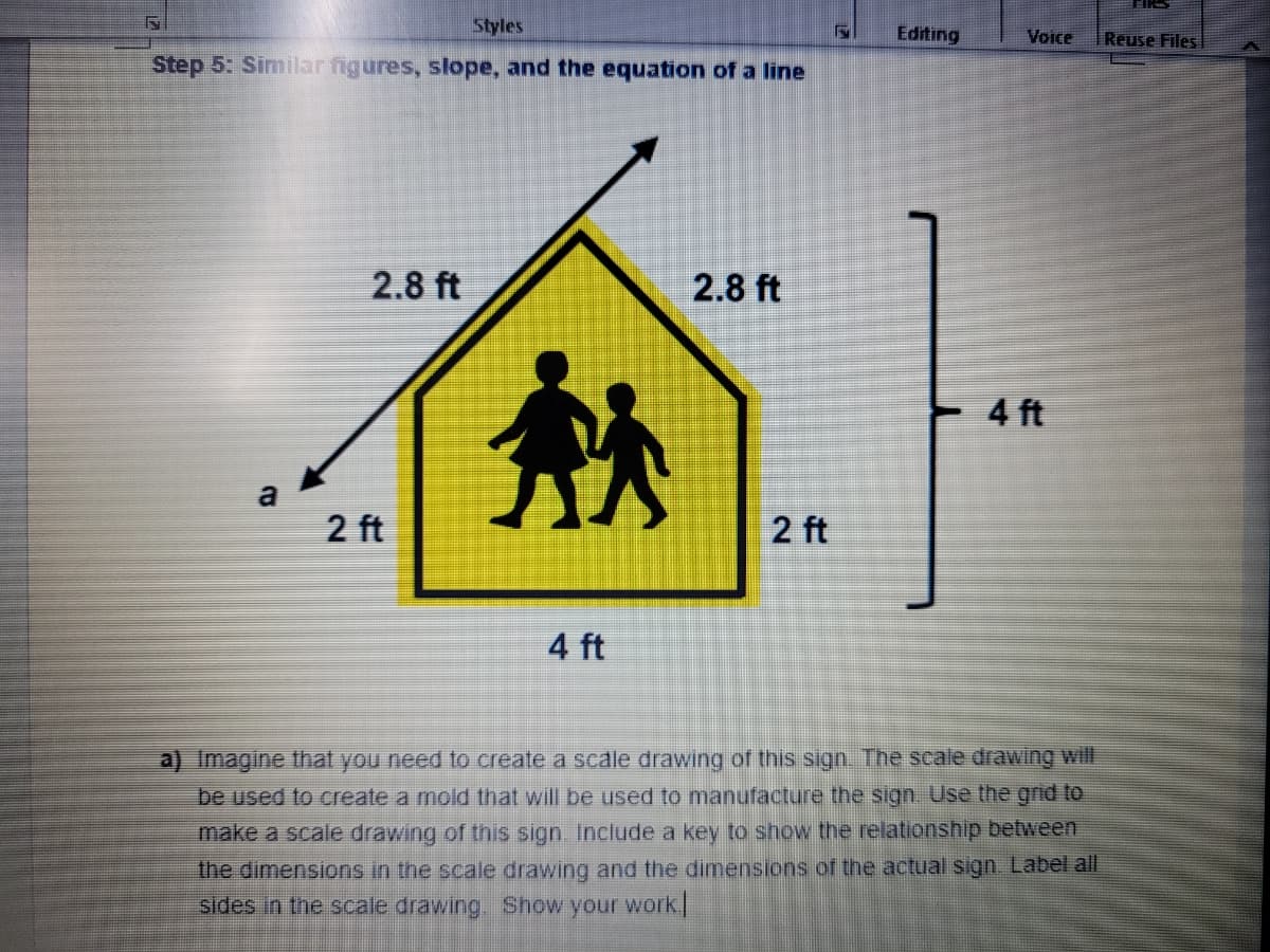 Styles
F
Step 5: Similar figures, slope, and the equation of a line
2.8 ft
2.8 ft
Editing
a
Voice
4 ft
2 ft
2 ft
4 ft
a) Imagine that you need to create a scale drawing of this sign. The scale drawing will
be used to create a mold that will be used to manufacture the sign. Use the grid to
make a scale drawing of this sign. Include a key to show the relationship between
the dimensions in the scale drawing and the dimensions of the actual sign. Label all
sides in the scale drawing. Show your work.
Reuse Files