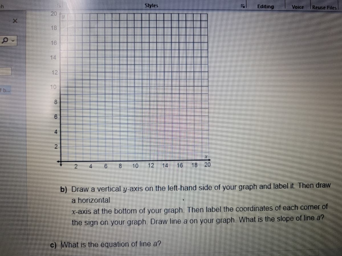 h
Styles
F Editing
Voice
Reuse Files
2
4
6
8 10 12
16 18 20
b) Draw a vertical y-axis on the left-hand side of your graph and label it. Then draw
a horizontal
x-axis at the bottom of your graph. Then label the coordinates of each corner of
the sign on your graph. Draw line a on your graph. What is the slope of line a?
c) What is the equation of line a?
FS
20
18
16
12
8
6