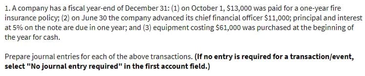 1. A company has a fiscal year-end of December 31: (1) on October 1, $13,000 was paid for a one-year fire
insurance policy; (2) on June 30 the company advanced its chief financial officer $11,000; principal and interest
at 5% on the note are due in one year; and (3) equipment costing $61,000 was purchased at the beginning of
the year for cash.
Prepare journal entries for each of the above transactions. (If no entry is required for a transaction/event,
select "No journal entry required" in the first account field.)
