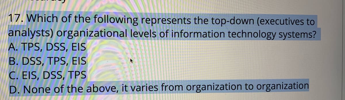 17. Which of the following represents the top-down (executives to
analysts) organizational levels of information technology systems?
A. TPS, DSS, EIS
B. DSS, TPS, EIS
C. EIS, DSS, TPS
D. None of the above, it varies from organization to organization
