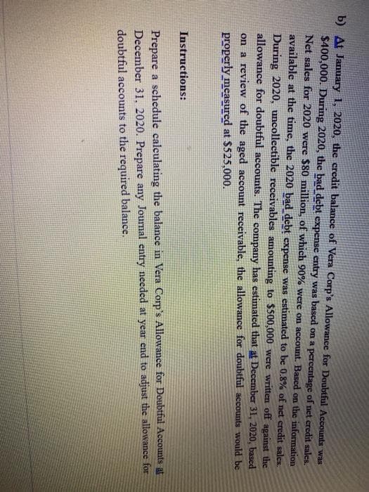 b) At January 1, 2020, the credit balance of Vera Corp's Allowance for Doubtful Accounts was
$400,000. During 2020, the bad debt expense entry was based on a percentage of net credit sales.
Net sales for 2020 were $80 million, of which 90% were on account. Based on the information
available at the time, the 2020 bad debt expense was estimated to be 0.8% of net credit sales.
During 2020, uncollectible receivables amounting to $500,000 were written off against the
allowance for doubtful accounts. The company has estimated that at December 31, 2020, based
on a review of the aged account receivable, the allowance for doubtful accounts would be
properly measured at $525,000.
Instructions:
Prepare a schedule calculating the balance in Vera Corp's Allowance for Doubtful Accounts at
December 31, 2020. Prepare any Journal entry needed at year end to adjust the allowance for
doubtful accounts to the required balance.