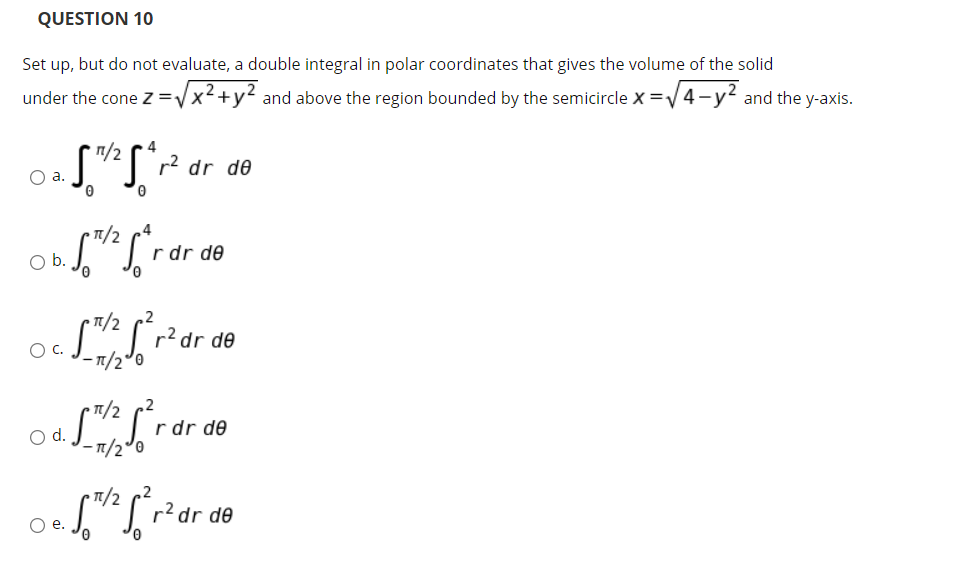 QUESTION 10
Set up, but do not evaluate, a double integral in polar coordinates that gives the volume of the solid
under the cone z=Vx2+y2 and above the region bounded by the semicircle X =V4-y2 and the y-axis.
п/2
4
r2 dr de
Oa.
n/2
b.
r dr de
• T1/2 r2 dr de
C.
- 1/2°0
O a L
r dr de
-1/2°0
T1/2
r?dr de
Ое.
