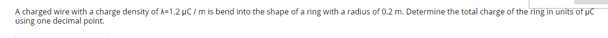 A charged wire with a charge density of A=1.2 µC / m is bend into the shape of a ring with a radius of 0.2 m. Determine the total charge of the ring in units of µC
using one decimal point.
