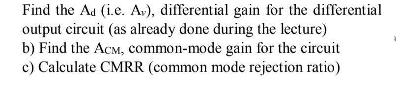 Find the Ad (i.e. A,), differential gain for the differential
output circuit (as already done during the lecture)
b) Find the AcM, common-mode gain for the circuit
c) Calculate CMRR (common mode rejection ratio)
