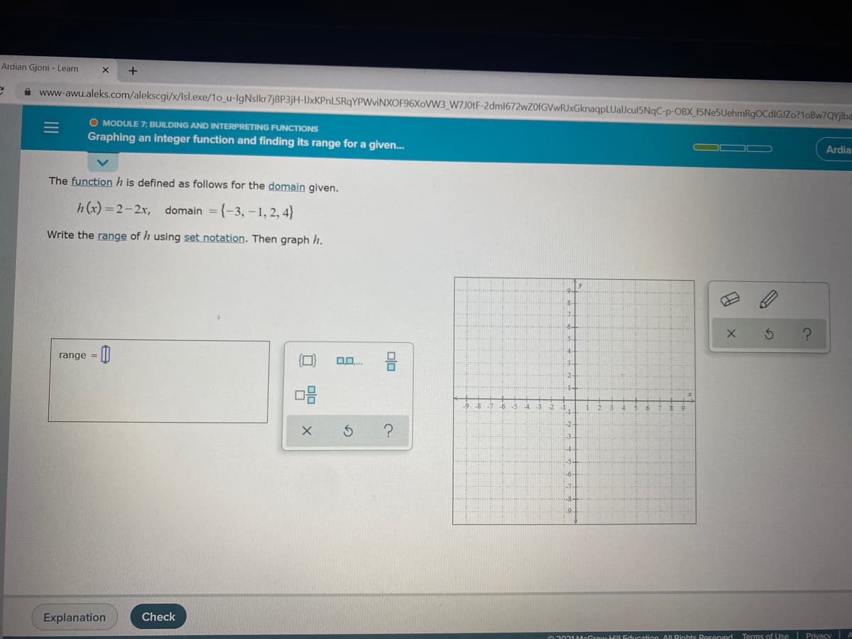 Ardian Gjoni - Learn
+
www-awu.aleks.com/alekscgi/x/Isl.exe/1o_u-lgNslkr7j8P3jH-JxKPnLSRqYPWviNXOF96XoW3_W7J01F-2dml672wZ0fGVwRJxGknaqpLUalJcul5NqC-p-OBX_f5Ne5UehmRgOCdIGJZo?1oBw7QYjlba
O MODULE 7: BUILDING AND INTERPRETING FUNCTIONS
Graphing an integer function and finding its range for a given.
OO
Ardia
The function h is defined as follows for the domain given.
h(x) = 2-2x, domain ={-3,-1, 2, 4}
Write the range of h using set notation. Then graph h.
range = ||
D0..
oR KSA
-5.
6-
-9.
Explanation
Check
02021 McGrawHiLEducation AIL Rights Reserved
Terms of Vse Privacy A
olo
ロ 曾

