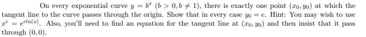 On every exponential curve y = b (b > 0,6 + 1), there is exactly one point (ro, yo) at which the
tangent line to the curve passes through the origin. Show that in every case yo = e. Hint: You may wish to use
r" = ertn(x). Also, you'll need to find an equation for the tangent line at (ro, yo) and then insist that it pass
through (0,0).
%3D
