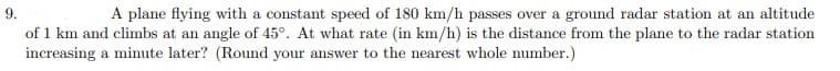 9.
A plane flying with a constant speed of 180 km/h passes over a ground radar station at an altitude
of 1 km and climbs at an angle of 45°. At what rate (in km/h) is the distance from the plane to the radar station
increasing a minute later? (Round your answer to the nearest whole number.)
