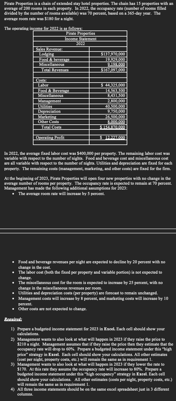 Pirate Properties is a chain of extended stay hotel properties. The chain has 15 properties with an
average of 200 rooms in each property. In 2022, the occupancy rate (number of rooms filled
divided by the number of rooms available) was 70 percent, based on a 365-day year. The
average room rate was $180 for a night.
The operating income for 2022 is as follows:
Sales Revenue:
Pirate Properties
Income Statement
Lodging
Food & beverage
Miscellaneous
Total Revenues
Costs:
2022
$137,970,000
19,929,000
9.198.000
$167,097,000
40,500,000
Labor
Food & Beverage
Miscellaneous
Management
Utilities
Depreciation
Marketing
Other Costs
Total Costs
Operating Profit
$ 44,325,000
14,563,500
8,431,500
2,800,000
9,750,000
26,500,000
8.000.000
$154.870.000
$ 12.227.000
In 2022, the average fixed labor cost was $400,000 per property. The remaining labor cost was
variable with respect to the number of nights. Food and beverage cost and miscellaneous cost
are all variable with respect to the number of nights. Utilities and depreciation are fixed for each
property. The remaining costs (management, marketing, and other costs) are fixed for the firm.
At the beginning of 2023, Pirate Properties will open four new properties with no change in the
average number of rooms per property. The occupancy rate is expected to remain at 70 percent.
Management has made the following additional assumptions for 2023:
⚫ The average room rate will increase by 5 percent.
⚫ Food and beverage revenues per night are expected to decline by 20 percent with no
change in the cost.
⚫ The labor cost (both the fixed per property and variable portion) is not expected to
change.
⚫ The miscellaneous cost for the room is expected to increase by 25 percent, with no
change in the miscellaneous revenues per room.
Utilities and depreciation costs (per property) are forecast to remain unchanged.
Management costs will increase by 8 percent, and marketing costs will increase by 10
percent.
⚫ Other costs are not expected to change.
Required:
1) Prepare a budgeted income statement for 2023 in Excel. Each cell should show your
calculations.
2) Management wants to also look at what will happen in 2023 if they raise the price to
$210 a night. Management assumes that if they raise the price then they estimate that the
occupancy rate will drop to 60%. Prepare a budgeted income statement under this "high
price" strategy in Excel. Each cell should show your calculations. All other estimates
(cost per night, property costs, etc.) will remain the same as in requirement 1.
3) Management wants to also look at what will happen in 2023 if they lower the rate to
$170. At this rate they assume the occupancy rate will increase to 80%. Prepare a
budgeted income statement under this "high occupancy" strategy in Excel. Each cell
should show your calculations. All other estimates (costs per night, property costs, etc.)
will remain the same as in requirement 1.
4) All three income statements should be on the same excel spreadsheet just in 3 different
columns.