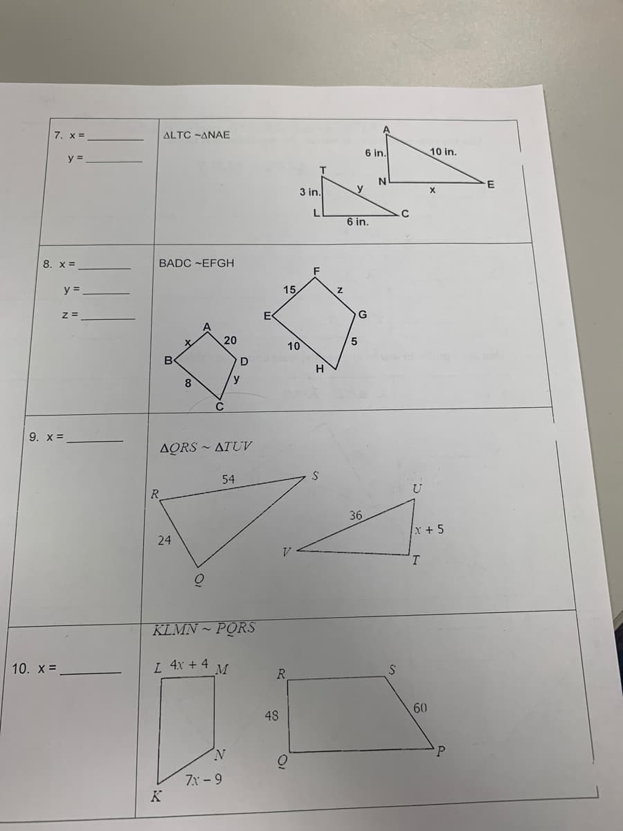 7, x=
y =
8. X =
y =
10. X =
z =
9. x =
BADC ~EFGH
ALTC-ANAE
R
B
24
X
K
8
A
AQRSATUV
Q
C
I 4x + 4
20
54
KLMN PORS
M
D
y
N
7x-9
E
15
48
R
3 in.
10
H
S
Z
y
6 in.
6 in.
5
G
36
N
S
C
U
T
10 in.
x+5
60
X
P
E
