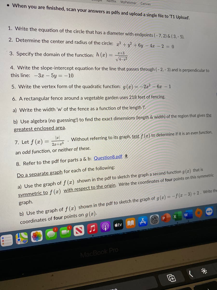 Netflix
• When you are finished, scan your answers as pdfs and upload a single file to 'T1 Upload'.
MyPalomar
Canvas
1. Write the equation of the circle that has a diameter with endpoints (- 7,2) & ( 3, - 5).
2. Determine the center and radius of the circle: x² + y² + 6y – 4x - 2 = 0
3. Specify the domain of the function: h (x) = **³
V4-a²
4. Write the slope-intercept equation for the line that passes through (- 2, - 3) and is perpendicular to
this line: -3x - 5y = -10
5. Write the vertex form of the quadratic function: g (x) = -2x² – 6x - 1
6. A rectangular fence around a vegetable garden uses 218 feet of fencing.
a) Write the width 'w' of the fence as a function of the length '.
b) Use algebra (no guessing!) to find the exact dimensions (length & width) of the region that gives the
greatest enclosed area.
7. Let f (x) =
Without referring to its graph, test f (x) to determine if it is an even function,
2x+3
an odd function, or neither of these.
8. Refer to the pdf for parts a & b: Question8.pdf +
Do a separate graph for each of the following:
a) Use the graph of f (x) shown in the pdf to sketch the graph a second function g (x) that is
symmetric to f (x) with respect to the origin. Write the coordinates of four points on this symmetric
b) Use the graph of f (x) shown in the pdf to sketch the graph of g (x) = -f (x – 3) + 2 . Write the
coordinates of four points on g(x).
graph.
tv A
MacBook Pro
