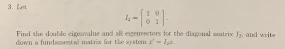 3. Let
12=101
Find the double eigenvalue and all eigenvectors for the diagonal matrix I2, and write
down a fundamental matrix for the system' lr.
