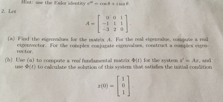 Hint: use the Euler identity ecos
+isin 6
2. Let
T0 0 1
-3 2 0
eigenvector. For the complex conjugate eigenvalues, construct a complex eigen-
(a) Find the eigenvalues for the matrix A. For the real eigenvalue, compute a real
vector.
Ax, and
(b) Use (a) to compute a real fundamental matrix Φ(t) for the systern r,
use Φ(t) to calculate the solution of this system that satisfies the initial condition
