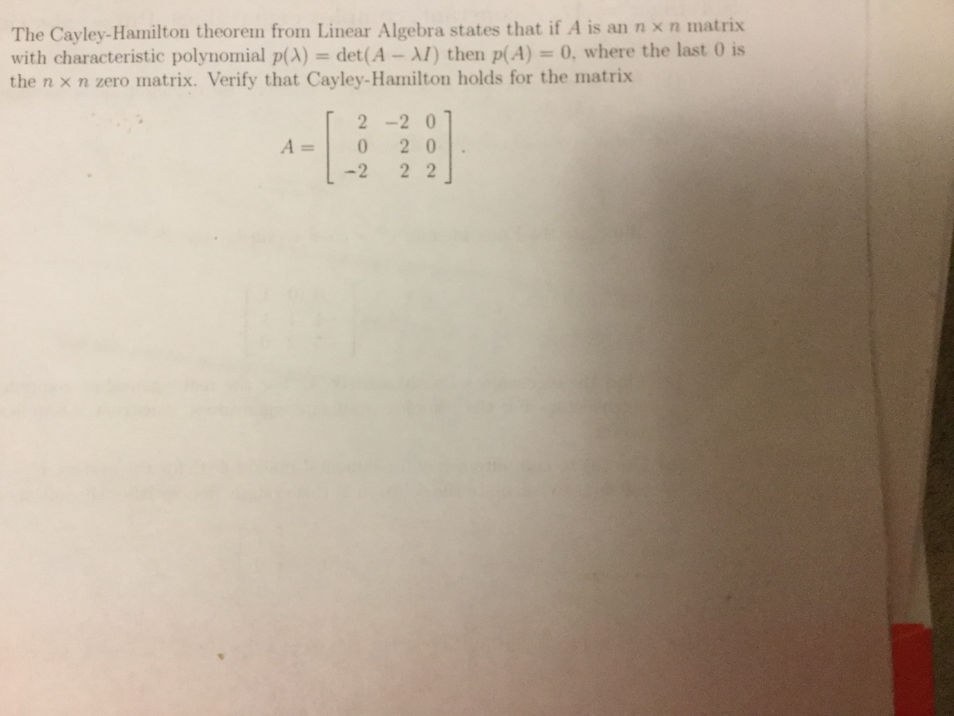 The Cayley-Hamilton theorem from Linear Algebra states that if A is an n x n matrix
with characteristic polynomial p(λ-det(A-AI) then p(A) 0, where the last 0 is
the n × n zero matrix. Verify that Cayley-Hamilton holds for the matrix
2 -2 0
A 0 2 0
-2 2 2
