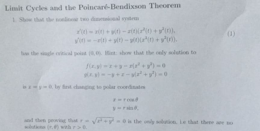 Limit Cycles and the Poincaré-Bendixson Theorem
1. Show that the nonlinear two dimensional systenm
z'(t)
x(t) + y(t)-エ(t)(z"(t)-r(t)),
has the single critical point (0,0). Hint: show that the only solution to
is
y 0, by first changing to polar coordinates
and then proving that-ea+v' = 0 is the only solution, i.e that there are no
solutions (r.0) with r>0
