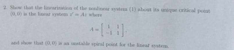 2. Show
that the linearization of the
(0,0) is the linear system Az where
nonlinear system (1) about its unique critical point
and show that (0,0) is an unstable spiral point for the lineaf systenm.
