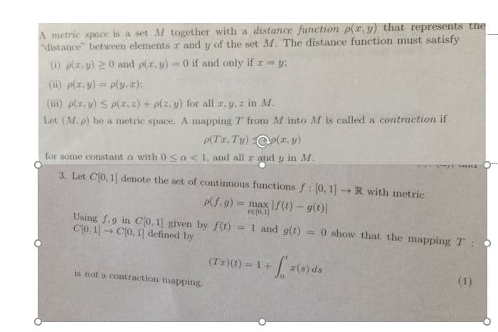 metric space is a set M together with a distance function p(z, y) tha
(i) p(z,y) > 0 and (z,y)-0 if and only if y;
(İİİ) plz, y) p(z, z) +pls, y) for all a, y,z in M.
between elements r and y of the set M. The distance function must sa
Let (M. p) be a metric space. A mapping T from M into M is called a contraction if
for some constant a with 0
S a <1, and all r and y in M
3. Let С[0.1] denote the set of continuous functions f : [0, 1]-+ R with metric
max If(t)--g(t)
tejo.i
Using 1.g in Co. I given by fe) 1 and g
C(o.1 C0. 1] defined by
0 show that the mapping T:
(Tx)(t) 1+r(s) ds
is not a contraction mapping
