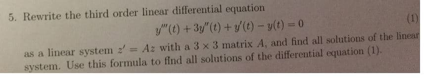 5. Rewrite the third order linear differential equation
y"(t) + 3y"(t) + y'(t)-y(t) = 0
as a linear system Az with a 3 x 3 matrix A, and find all solutions of the linea
system. Use this formula to find all solutions of the differential equation (1).
