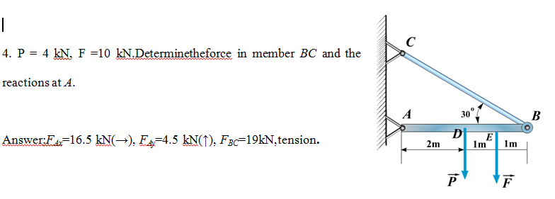 4. P = 4 kN. F =10 kN.Determinetheforce in member BC and the
reactions at A.
A
30°
В
Answer:F=16.5 kN(→), FA-4.5 kN(↑), FBc=19KN,tension.
D
E
2m
1m
1m
F
