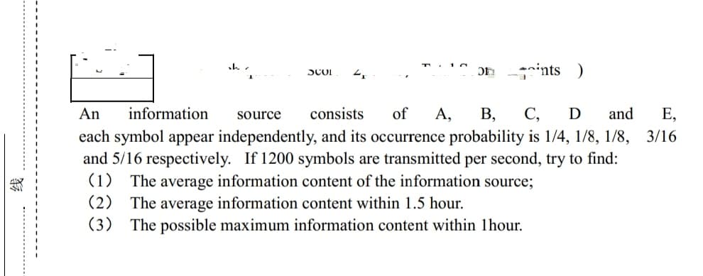 SCOI
DE ints )
An information source consists of A, B, C, D and E,
each symbol appear independently, and its occurrence probability is 1/4, 1/8, 1/8, 3/16
and 5/16 respectively. If 1200 symbols are transmitted per second, try to find:
(1) The average information content of the information source;
(2) The average information content within 1.5 hour.
(3) The possible maximum information content within 1hour.