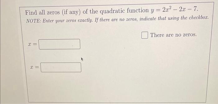 Find all zeros (if any) of the quadratic function y = 2x² - 2x - 7.
NOTE: Enter your zeros exactly. If there are no zeros, indicate that using the checkbox.
x=
x=
There are no zeros.