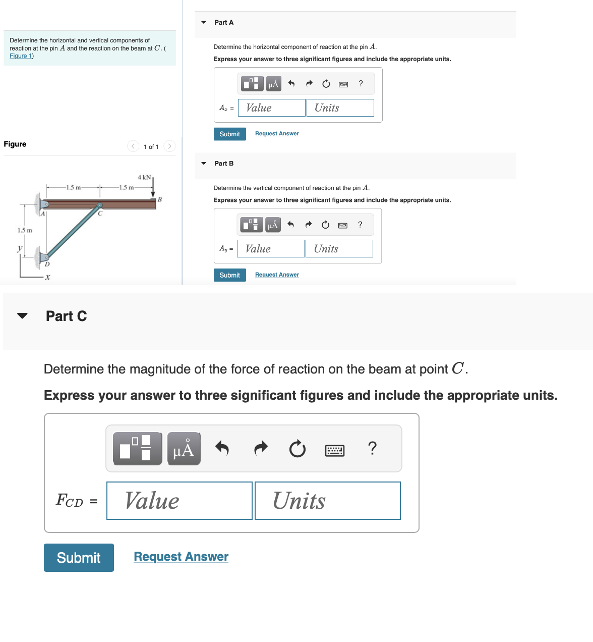 Determine the horizontal and vertical components of
reaction at the pin A and the reaction on the beam at C. (
Figure 1)
Figure
1.5 m
y
-1.5 m-
Part C
FCD
1.5 m-
=
1 of 1
4 kN
B
μÃ
Part A
Value
Determine the horizontal component of reaction at the pin A.
Express your answer to three significant figures and include the appropriate units.
Az =
Submit
Part B
A₁ =
μÁ
Value
Submit Request Answer
Request Answer
4
Determine the vertical component of reaction at the pin A.
Express your answer to three significant figures and include the appropriate units.
μA
Value
Submit Request Answer
Units
Determine the magnitude of the force of reaction on the beam at point C.
Express your answer to three significant figures and include the appropriate units.
C
Units
?
Units
?