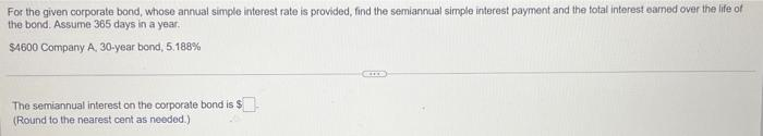For the given corporate bond, whose annual simple interest rate is provided, find the semiannual simple interest payment and the total interest earned over the life of
the bond. Assume 365 days in a year.
$4600 Company A, 30-year bond, 5.188%
The semiannual interest on the corporate bond is $
(Round to the nearest cent as needed.)