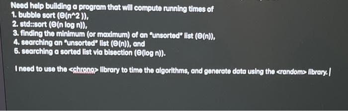 Need help building a program that will compute running times of
1. bubble sort (e(n^2 )),
2. std:sort (O(n log n)),
3. finding the minimum (or maximum) of an "unsorted" list (0(n)),
4. searching an "unsorted" list (0(n)), and
6. searching a sorted list via bisection (e(log n)).
I need to use the <shrano> library to time the algorithms, and generate data using the <random> library.
