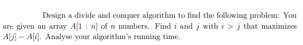 Design a divide and conquer algorithm to find the following problem: You
are given an array A[1 : n] of n numbers. Find i and j with i > j that maximizes
A[j] – A[i]. Analyse your algorithm's running time.
