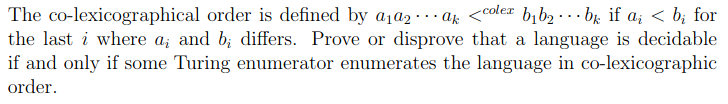 The co-lexicographical order is defined by a1a2 · .. az <cole# bib2 · .. br if a; < b; for
the last i where a; and b; differs. Prove or disprove that a language is decidable
if and only if some Turing enumerator enumerates the language in co-lexicographic
order.
