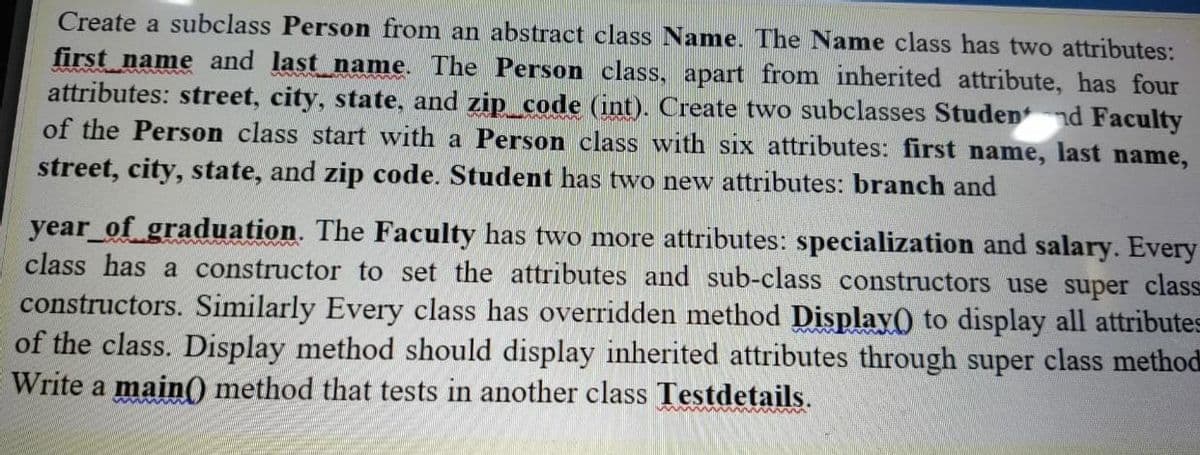 Create a subclass Person from an abstract class Name. The Name class has two attributes:
first name and last name. The Person class, apart from inherited attribute, has four
attributes: street, city, state, and zip_code (int). Create two subclasses Studennd Faculty
of the Person class start with a Person class with six attributes: first name, last name,
street, city, state, and zip code. Student has two new attributes: branch and
year of graduation. The Faculty has two more attributes: specialization and salary. Every
class has a constructor to set the attributes and sub-class constructors use super class
constructors. Similarly Every class has overridden method Display() to display all attributes
of the class. Display method should display inherited attributes through super class method
Write a main() method that tests in another class Testdetails.
