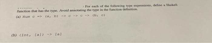 For each of the following type expressions, define a Haskell
function that has the type. Avoid annotating the type in the function definition.
(a) Num c ->
(a, b) -> c -> c -> (b, c)
(b) (Int, [a]) -> [a)
