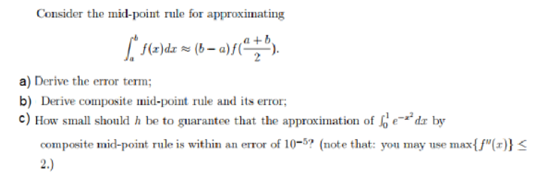 Consider the mid-point rule for approximating
a) Derive the erTor term
b) Derive composite mid-point rule and its error
c) How small should h be to guarantee that the approximation of
e-^dx by
composite mid-point rule is within an error of 10-5? (note that: you may use max{f"(x)} <
2.)
