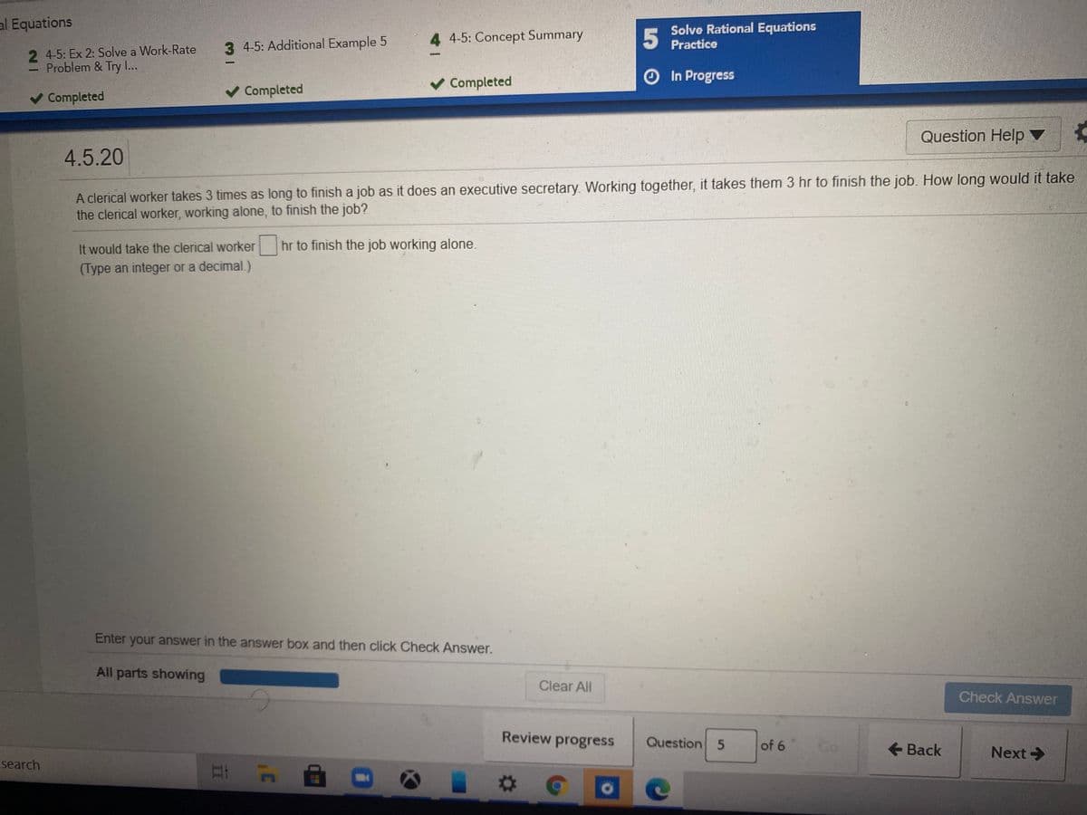 al Equations
Solve Rational Equations
4 4-5: Concept Summary
5
3 4-5: Additional Example 5
Practice
2 4-5: Ex 2: Solve a Work-Rate
Problem & Try I...
O In Progress
Completed
Completed
v Completed
Question Help ▼
4.5.20
A clerical worker takes 3 times as long to finish a job as it does an executive secretary. Working together, it takes them 3 hr to finish the job. How long would it take
the clerical worker, working alone, to finish the job?
It would take the clerical worker hr to finish the job working alone.
(Type an integer or a decimal.)
Enter your answer in the answer box and then click Check Answer.
All parts showing
Clear All
Check Answer
Review progress
Question 5
of 6
Go
+ Back
Next>
search
