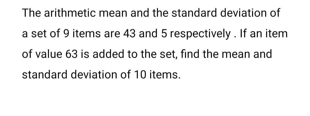 The arithmetic mean and the standard deviation of
a set of 9 items are 43 and 5 respectively . If an item
of value 63 is added to the set, find the mean and
standard deviation of 10 items.
