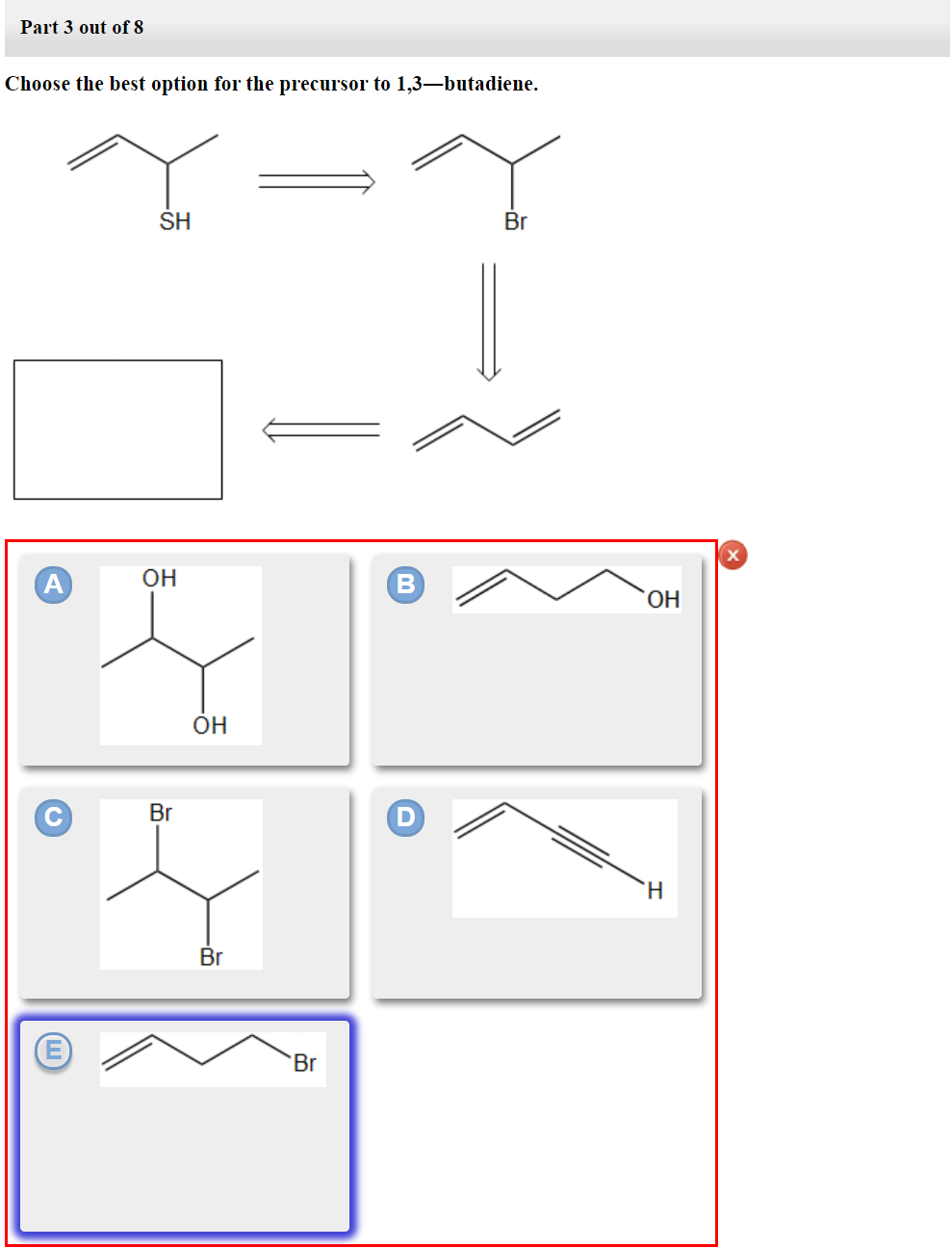 Part 3 out of 8
Choose the best option for the precursor to 1,3-butadiene.
A
SH
ОН
Br
ОН
Br
Br
В
Br
ОН
H