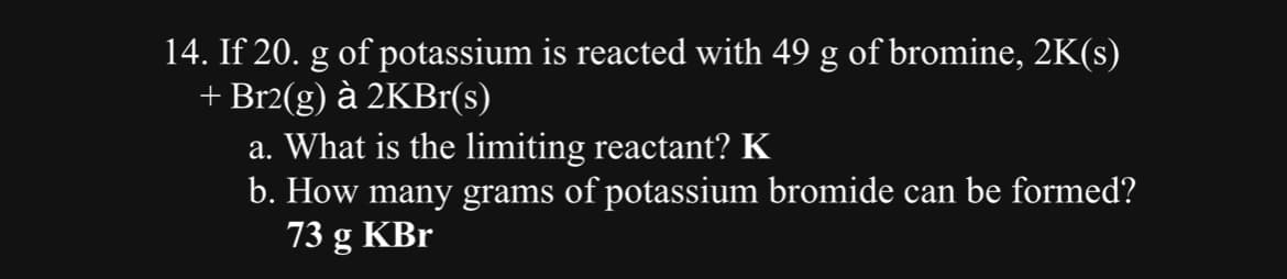 14. If 20. g of potassium is reacted with 49 g of bromine, 2K(s)
+ Br2(g) à 2KBr(s)
a. What is the limiting reactant? K
b. How many grams of potassium bromide can be formed?
73 g KBr