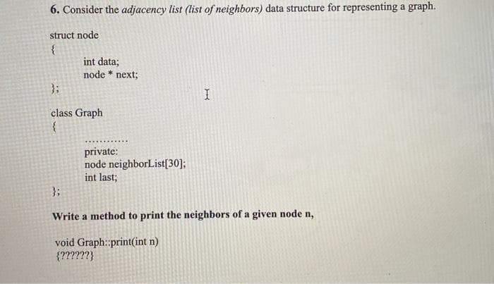 6. Consider the adjacency list (list of neighbors) data structure for representing a graph.
struct node
int data;
node * next;
}3:
class Graph
private:
node neighborList[30];
int last;
}3;
Write a method to print the neighbors of a given node n,
void Graph:print(int n)
{??????}
