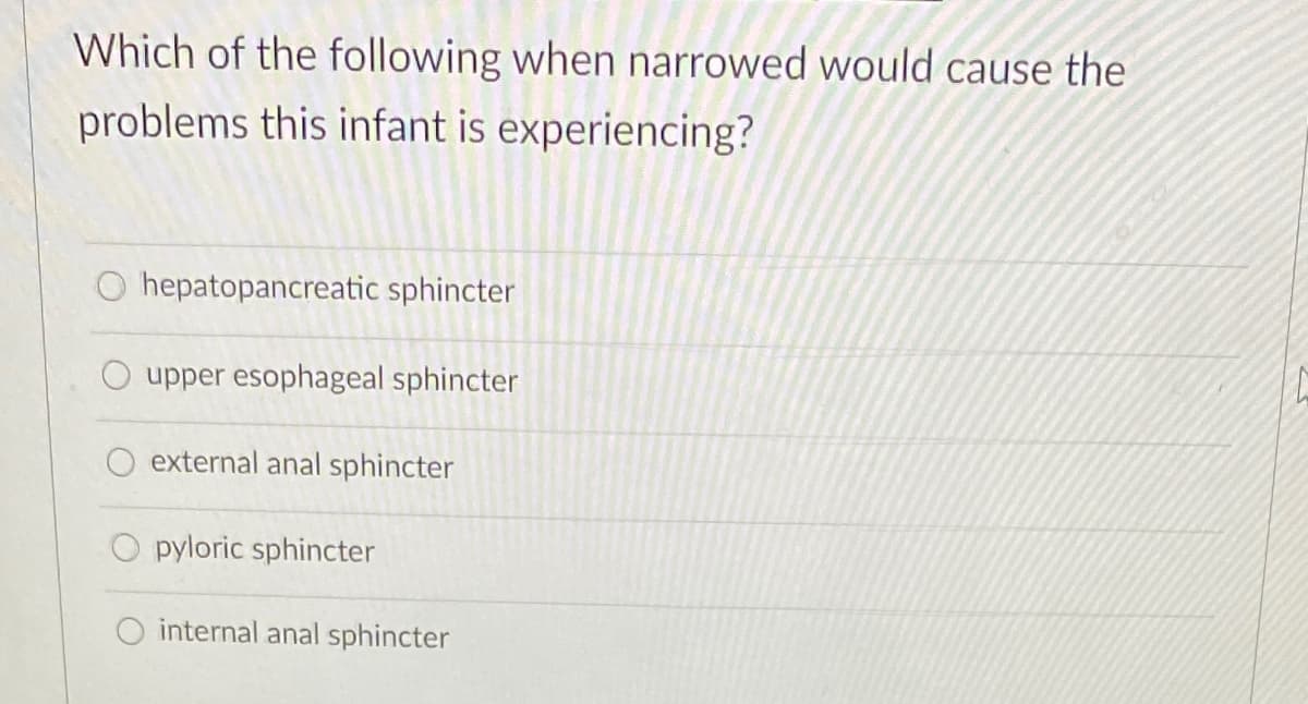 Which of the following when narrowed would cause the
problems this infant is experiencing?
O hepatopancreatic sphincter
upper esophageal sphincter
external anal sphincter
pyloric sphincter
internal anal sphincter
