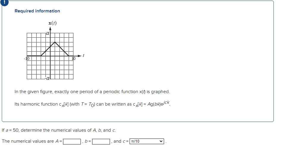 Required information
x(t)
-10
In the given figure, exactly one period of a periodic function x(t) is graphed.
Its harmonic function c[K] (with T = To) can be written as cx[K] = Ag(bk)ejck
If a = 50, determine the numerical values of A, b, and c.
The numerical values are A =
b=
and c-
TT/10