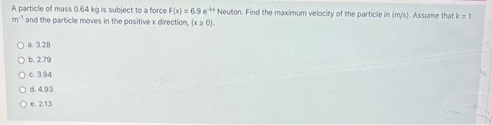 A particle of mass 0.64 kg is subject to a force F(x) = 6.9 e-** Neuton. Find the maximum velocity of the particle in (m/s). Assume that k = 1
m¹ and the particle moves in the positive x direction, (x 20).
a. 3.28
O b. 2.79
O c. 3.94
O d. 4.93
O e. 2.13