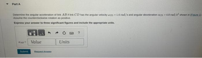 Part A
Determine the angular acceleration of link AB it link CD has the angular velocity wcD = 1.6 rad/s and angular deceleration act=4.8 rad/s² shown in (Figure 1)
Assume the counterclockwise rotation as positive.
Express your answer to three significant figures and include the appropriate units.
Submit
Value
Request Answer
Units
?