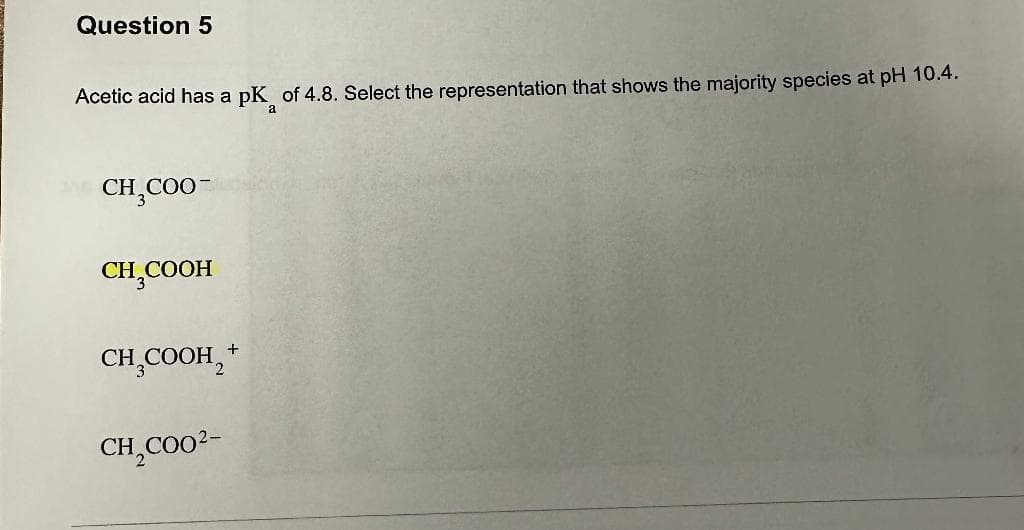 Question 5
Acetic acid has a pk of 4.8. Select the representation that shows the majority species at pH 10.4.
a
CH₂COO
CH₂COOH
CH₂COOH +
CH₂C00²-