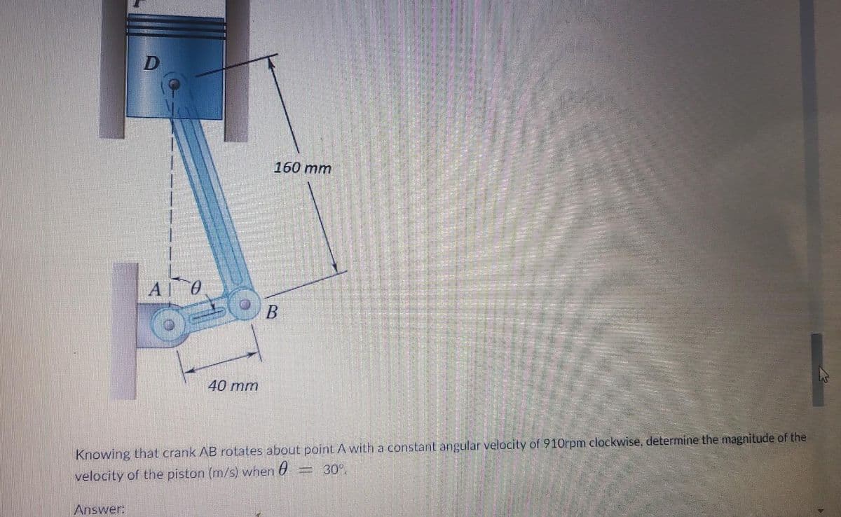 D
Answer:
АГО
C
40 mm
160 mm
B
Knowing that crank AB rotates about point A with a constant angular velocity of 910rpm clockwise, determine the magnitude of the
velocity of the piston (m/s) when