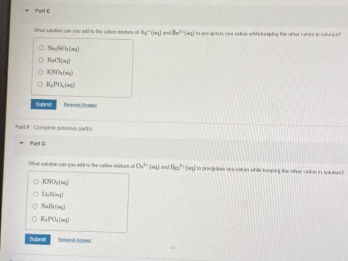 Part E
What solution can you add to the cation mixture of Ag (aq) and Ba (aq) to precipitate one cation while keeping the other cation in solution?
O Na SiO₂(g)
O NaCl(aq)
O KNO₂ (aq)
O K₂PO₂(aq)
Submit Request Answer
Part F Complete previous part(s)
- Part G
What solution can you add to the cation mixture of Cu (aq) and Hea" (aq) to precipitate one cation while keeping the other cation in solution?
O KNO₂ (aq)
OLS(aq)
© NaBr{a)
O K₂PO₂(aq)
Submit Request Answer