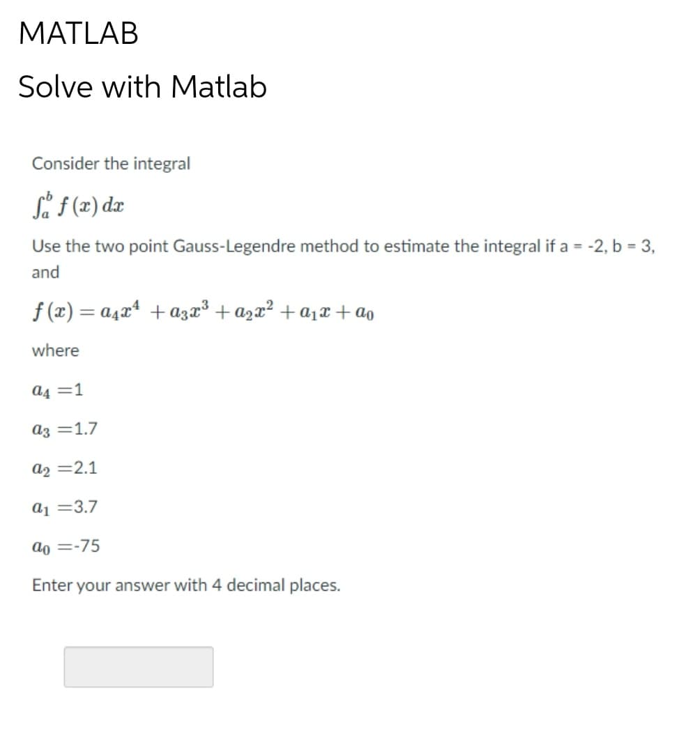 MATLAB
Solve with Matlab
Consider the integral
Så f (z) dz
Use the two point Gauss-Legendre method to estimate the integral if a = -2, b = 3,
and
f (x) = a4x* + aza³ + azx² + a1x+ao
where
a4 =1
az =1.7
a2 =2.1
a1 =3.7
ao =-75
Enter your answer with 4 decimal places.
