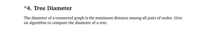 *4. Tree Diameter
The diameter of a connected graph is the maximum distance among all pairs of nodes. Give
an algorithm to compute the diameter of a tree.
